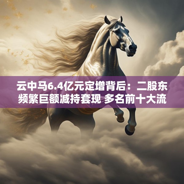云中马6.4亿元定增背后：二股东频繁巨额减持套现 多名前十大流通股东加速离场