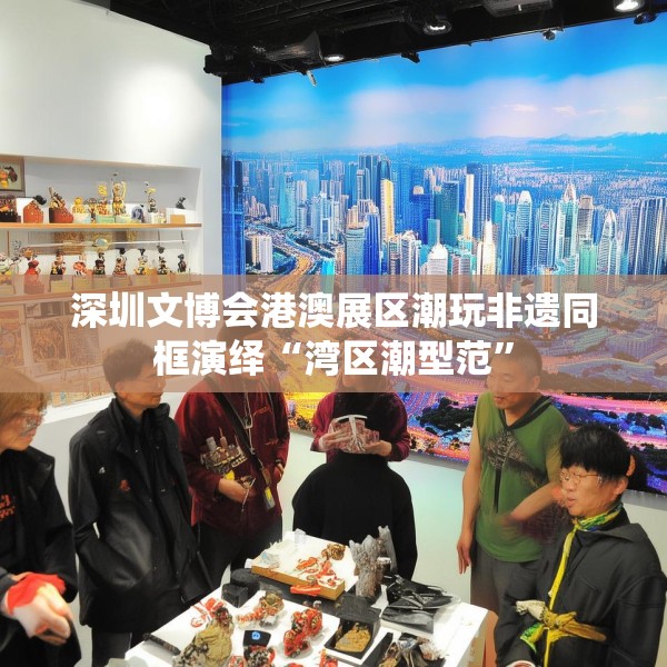 深圳文博会港澳展区潮玩非遗同框演绎“湾区潮型范”
