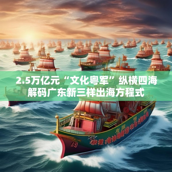 2.5万亿元“文化粤军”纵横四海解码广东新三样出海方程式