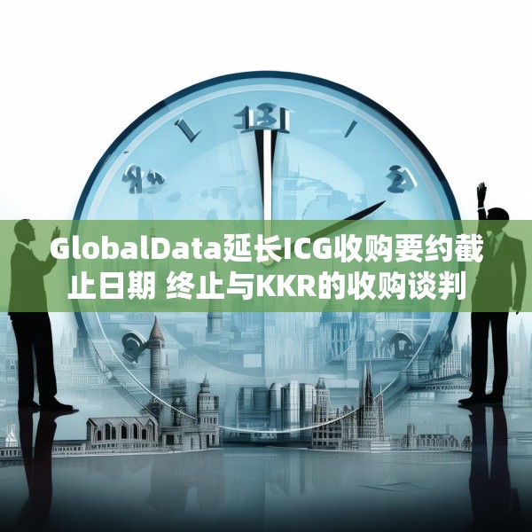 GlobalData延长ICG收购要约截止日期 终止与KKR的收购谈判