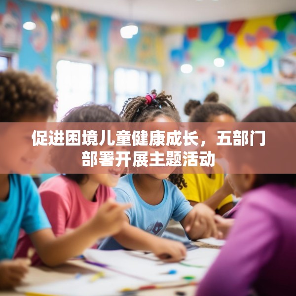 促进困境儿童健康成长，五部门部署开展主题活动