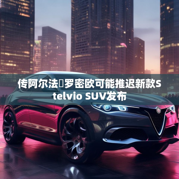 传阿尔法・罗密欧可能推迟新款Stelvio SUV发布