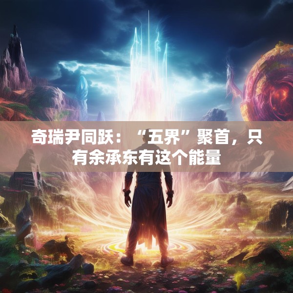 奇瑞尹同跃：“五界”聚首，只有余承东有这个能量