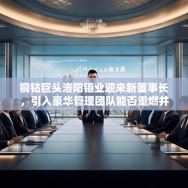 铜钴巨头洛阳钼业迎来新董事长，引入豪华管理团队能否重燃并购野心？