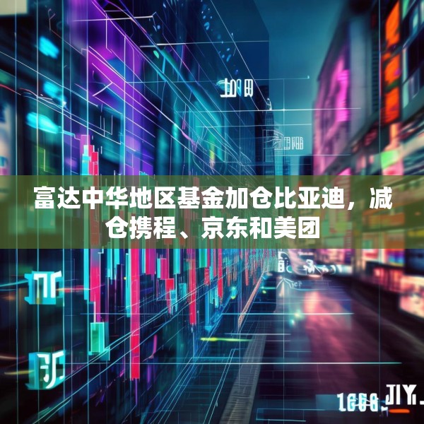 富达中华地区基金加仓比亚迪，减仓携程、京东和美团
