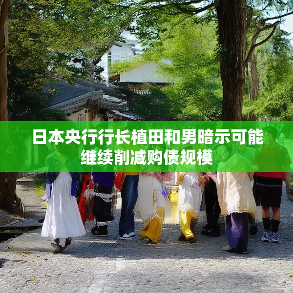 日本央行行长植田和男暗示可能继续削减购债规模