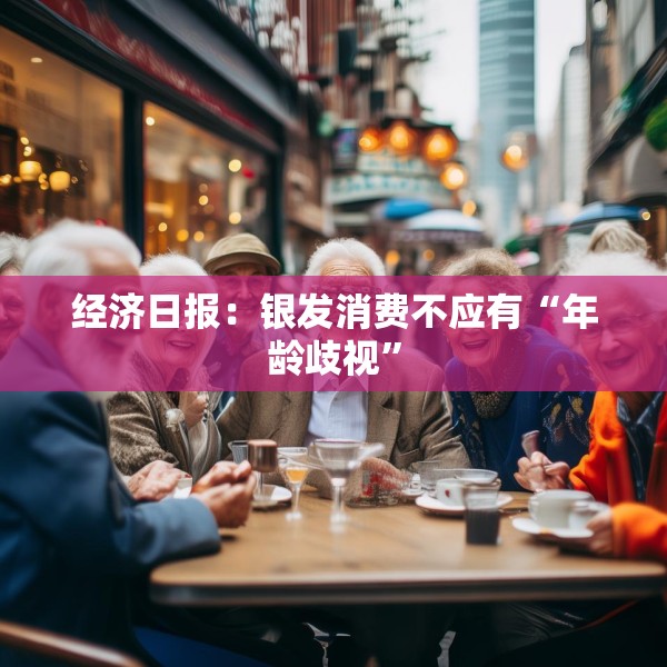 经济日报：银发消费不应有“年龄歧视”