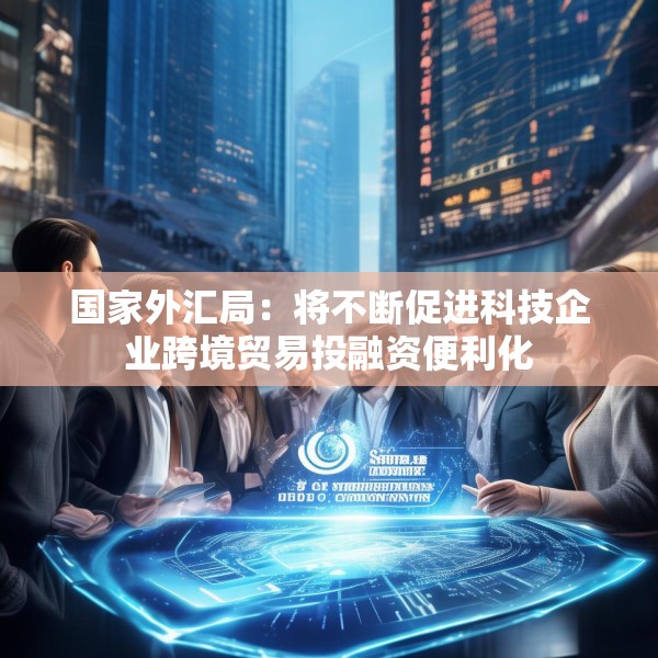 国家外汇局：将不断促进科技企业跨境贸易投融资便利化