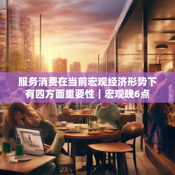 服务消费在当前宏观经济形势下有四方面重要性｜宏观晚6点