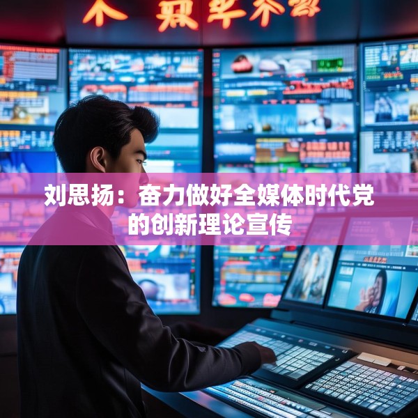 刘思扬：奋力做好全媒体时代党的创新理论宣传