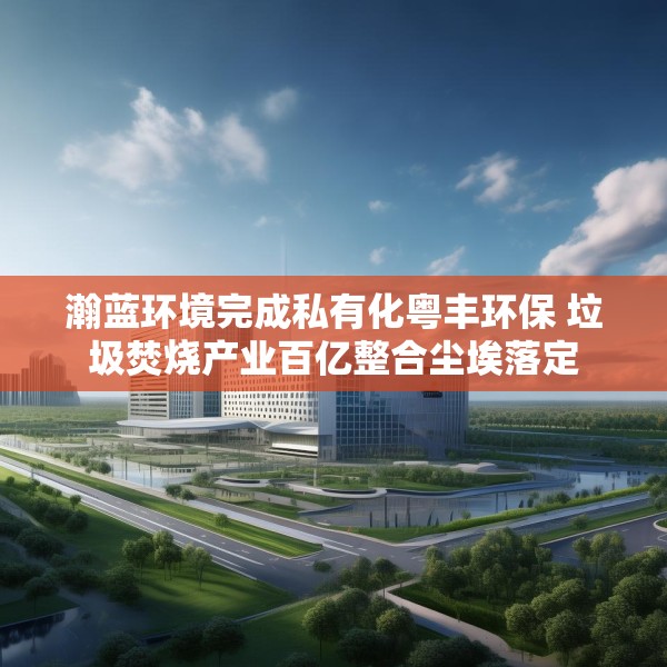 瀚蓝环境完成私有化粤丰环保 垃圾焚烧产业百亿整合尘埃落定