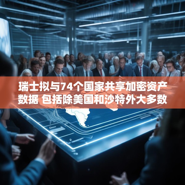 瑞士拟与74个国家共享加密资产数据 包括除美国和沙特外大多数G20国家