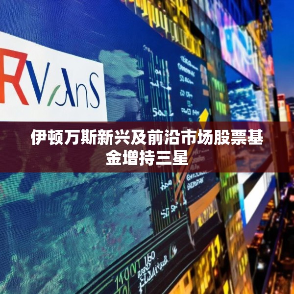 伊顿万斯新兴及前沿市场股票基金增持三星