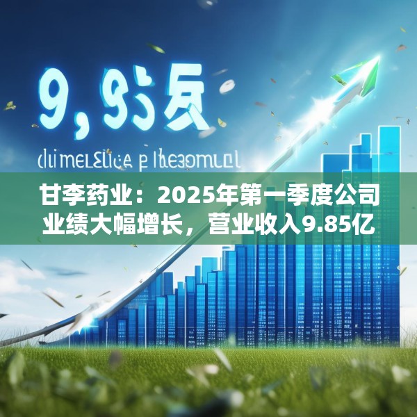 甘李药业：2025年第一季度公司业绩大幅增长，营业收入9.85亿元