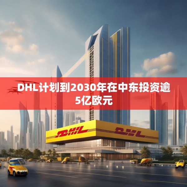 DHL计划到2030年在中东投资逾5亿欧元