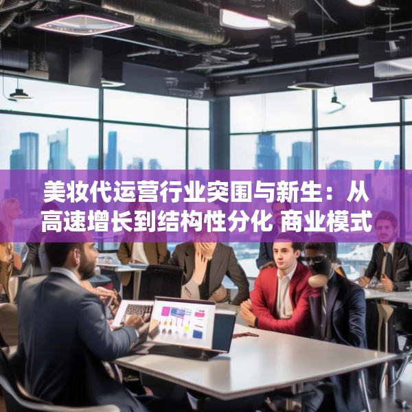 美妆代运营行业突围与新生：从高速增长到结构性分化 商业模式面临系统性挑战