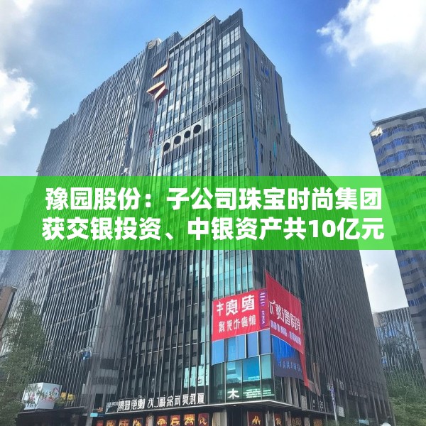 豫园股份：子公司珠宝时尚集团获交银投资、中银资产共10亿元投资