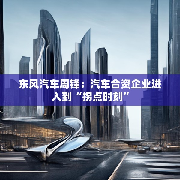 东风汽车周锋：汽车合资企业进入到“拐点时刻”