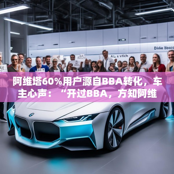 阿维塔60%用户源自BBA转化，车主心声：“开过BBA，方知阿维塔”