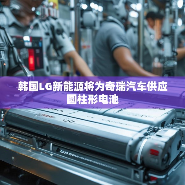 韩国LG新能源将为奇瑞汽车供应圆柱形电池