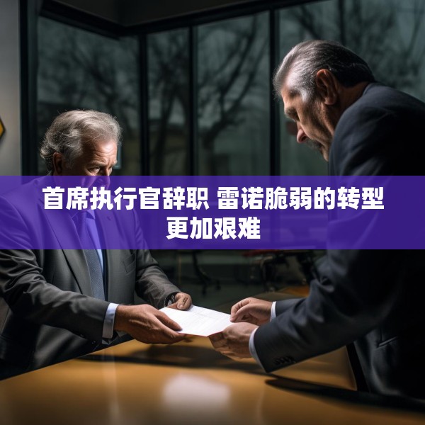 首席执行官辞职 雷诺脆弱的转型更加艰难