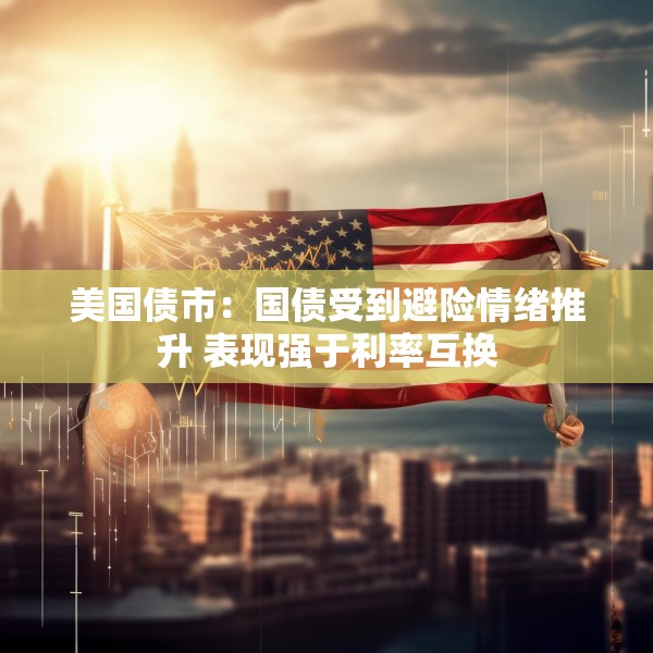 美国债市：国债受到避险情绪推升 表现强于利率互换