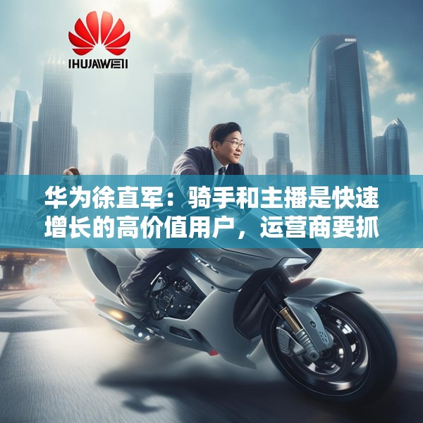华为徐直军：骑手和主播是快速增长的高价值用户，运营商要抓住“成长性”需求