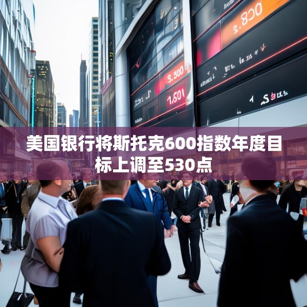 美国银行将斯托克600指数年度目标上调至530点