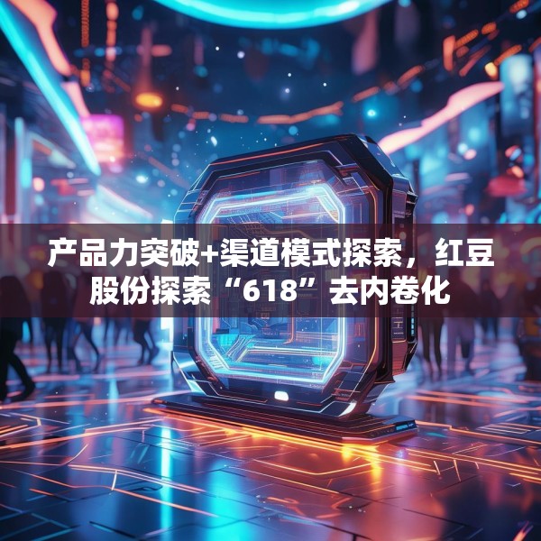 产品力突破+渠道模式探索，红豆股份探索“618”去内卷化