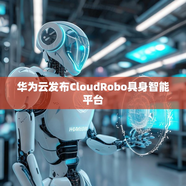 华为云发布CloudRobo具身智能平台