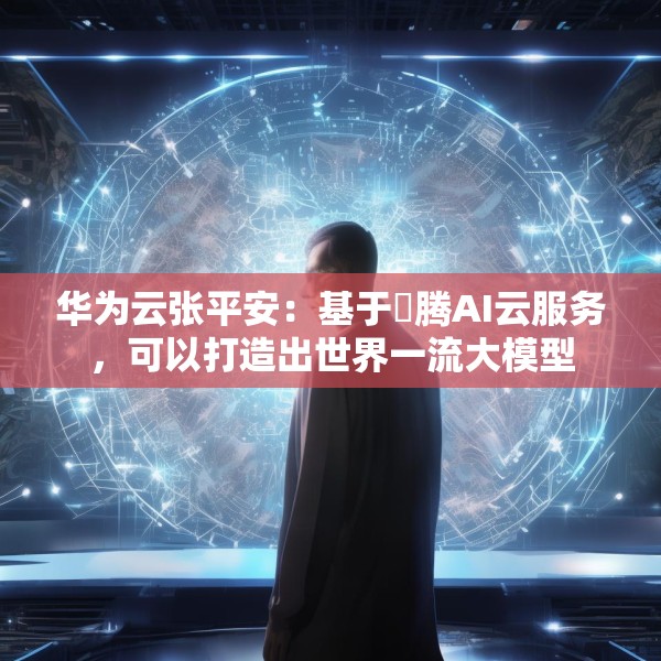 华为云张平安：基于昇腾AI云服务，可以打造出世界一流大模型