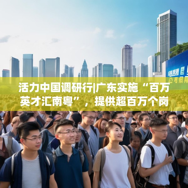 活力中国调研行|广东实施“百万英才汇南粤”，提供超百万个岗位
