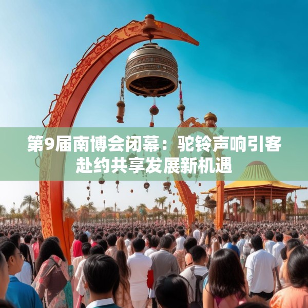 第9届南博会闭幕：驼铃声响引客赴约共享发展新机遇
