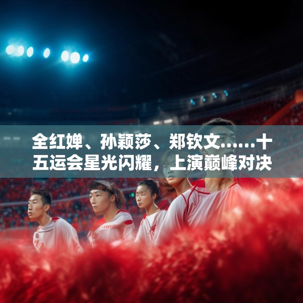 全红婵、孙颖莎、郑钦文……十五运会星光闪耀，上演巅峰对决