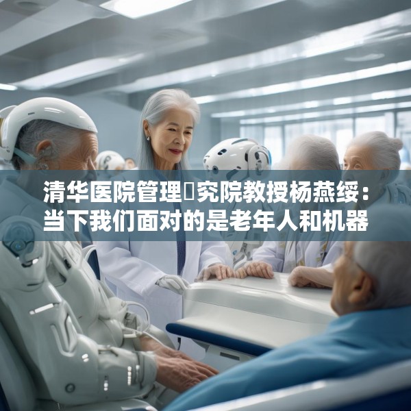 清华医院管理硏究院教授杨燕绥：当下我们面对的是老年人和机器人，把这两者处理好，我们就可以面对未来