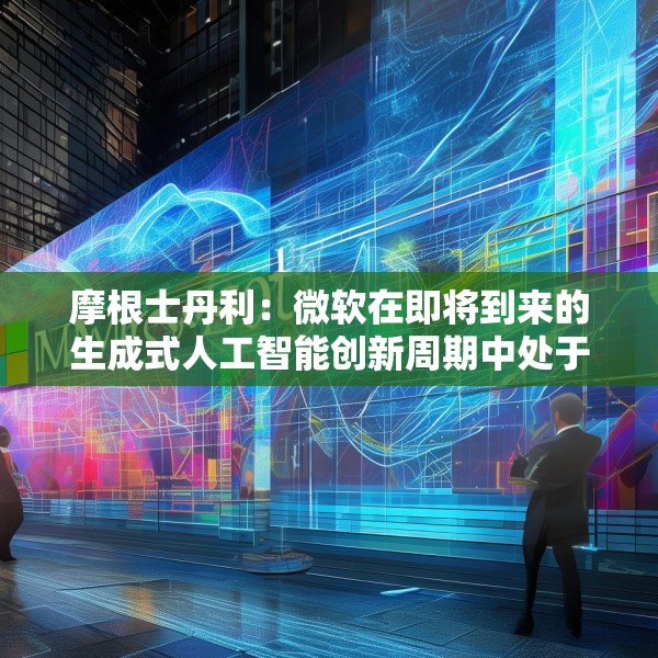 摩根士丹利：微软在即将到来的生成式人工智能创新周期中处于有利地位