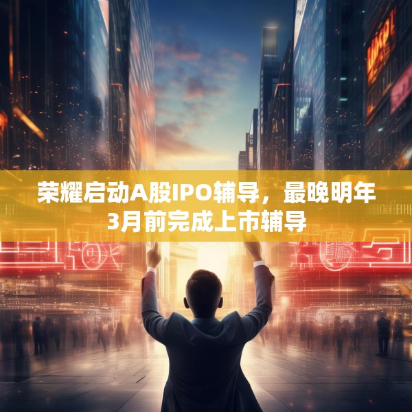 荣耀启动A股IPO辅导，最晚明年3月前完成上市辅导