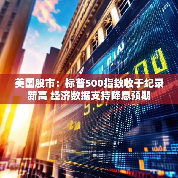 美国股市：标普500指数收于纪录新高 经济数据支持降息预期