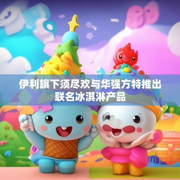 伊利旗下须尽欢与华强方特推出联名冰淇淋产品