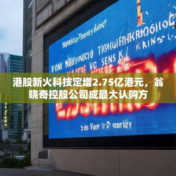 港股新火科技定增2.75亿港元，翁晓奇控股公司成最大认购方