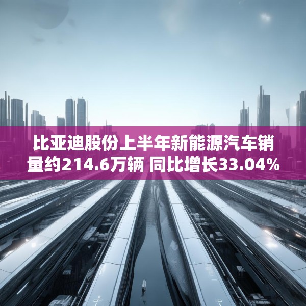 比亚迪股份上半年新能源汽车销量约214.6万辆 同比增长33.04%
