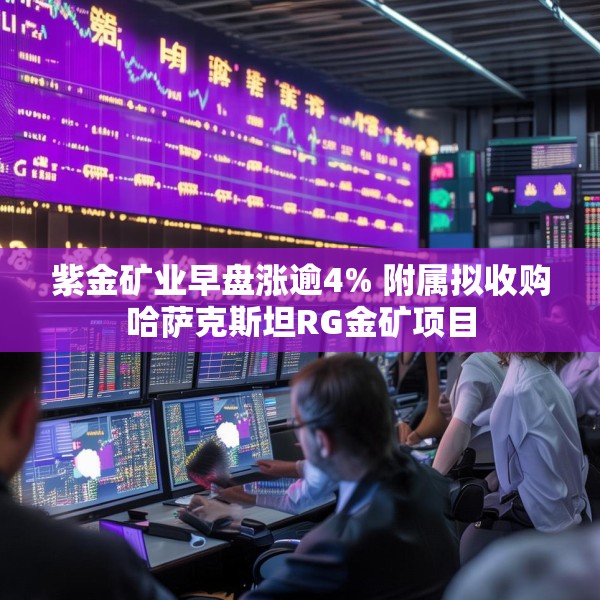 紫金矿业早盘涨逾4% 附属拟收购哈萨克斯坦RG金矿项目