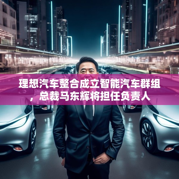理想汽车整合成立智能汽车群组，总裁马东辉将担任负责人