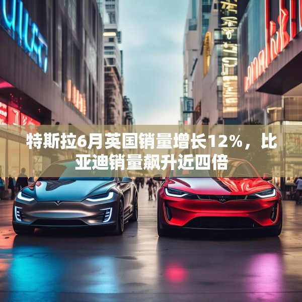 特斯拉6月英国销量增长12%，比亚迪销量飙升近四倍
