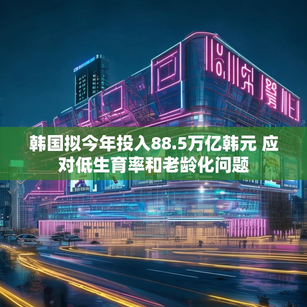 韩国拟今年投入88.5万亿韩元 应对低生育率和老龄化问题