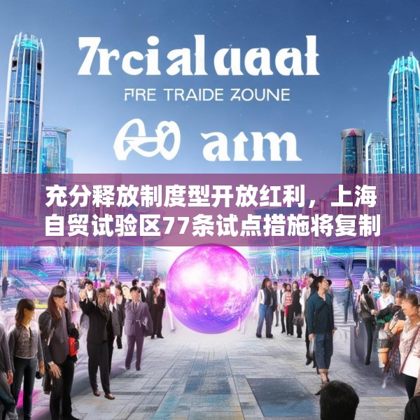 充分释放制度型开放红利，上海自贸试验区77条试点措施将复制推广