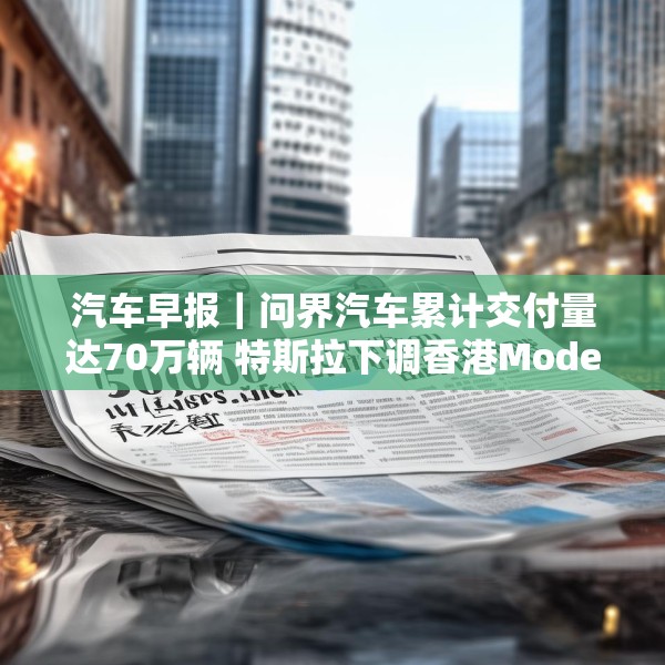 汽车早报｜问界汽车累计交付量达70万辆 特斯拉下调香港Model 3售价