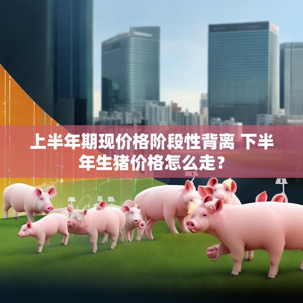 上半年期现价格阶段性背离 下半年生猪价格怎么走？