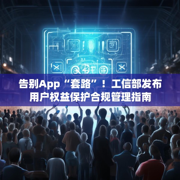 告别App“套路”！工信部发布用户权益保护合规管理指南