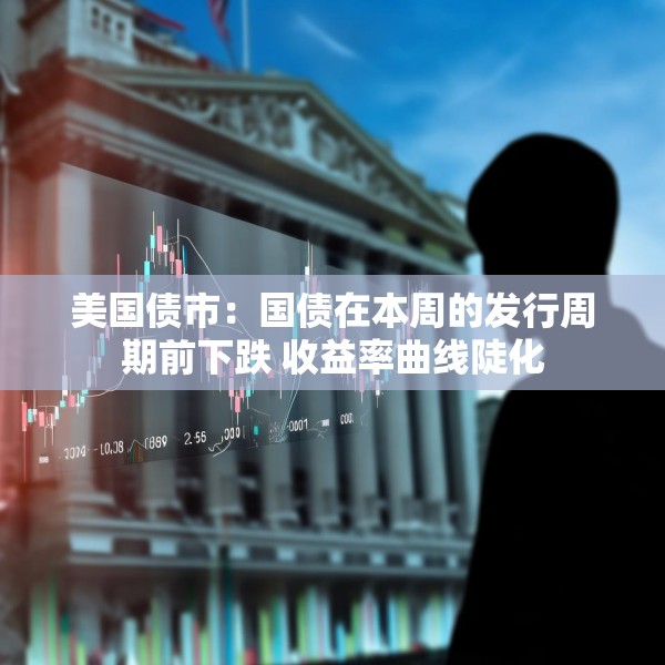 美国债市：国债在本周的发行周期前下跌 收益率曲线陡化